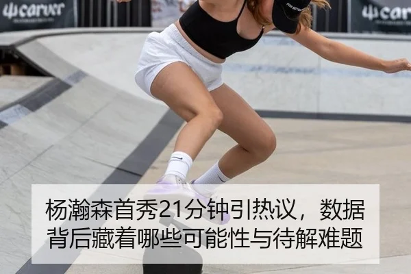 杨瀚森首秀21分钟引热议，数据背后藏着哪些可能性与待解难题